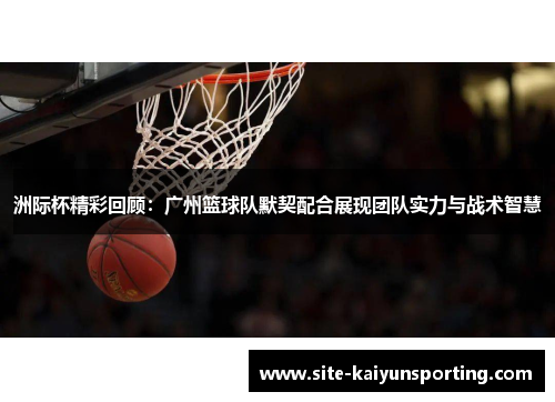 洲际杯精彩回顾：广州篮球队默契配合展现团队实力与战术智慧