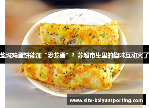 盐城鸡蛋饼能加“恐龙蛋”？苏超市集里的趣味互动火了